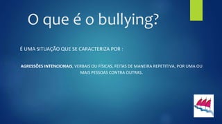O que é o bullying?
É UMA SITUAÇÃO QUE SE CARACTERIZA POR :
AGRESSÕES INTENCIONAIS, VERBAIS OU FÍSICAS, FEITAS DE MANEIRA REPETITIVA, POR UMA OU
MAIS PESSOAS CONTRA OUTRAS.
 