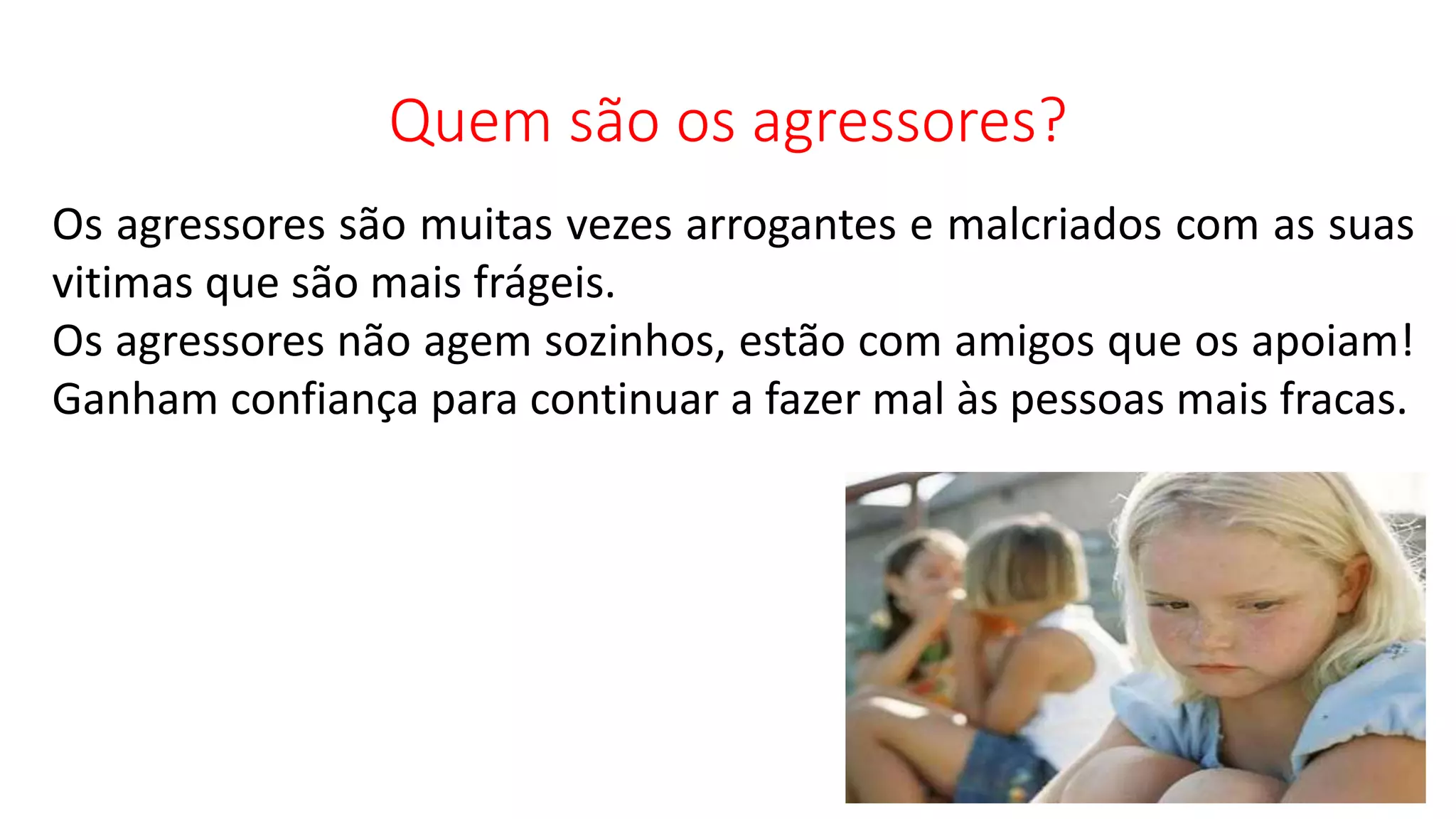 Quem são os agressores?
Os agressores são muitas vezes arrogantes e malcriados com as suas
vitimas que são mais frágeis.
Os agressores não agem sozinhos, estão com amigos que os apoiam!
Ganham confiança para continuar a fazer mal às pessoas mais fracas.