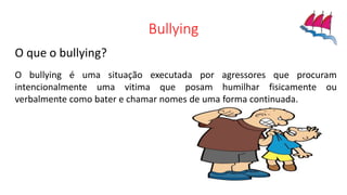Bullying
O que o bullying?
O bullying é uma situação executada por agressores que procuram
intencionalmente uma vitima que posam humilhar fisicamente ou
verbalmente como bater e chamar nomes de uma forma continuada.
 