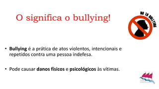 O significa o bullying!
• Bullying é a prática de atos violentos, intencionais e
repetidos contra uma pessoa indefesa.
• Pode causar danos físicos e psicológicos às vítimas.
 