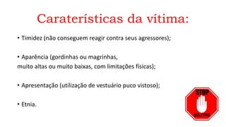 Caraterísticas da vítima:
• Timidez (não conseguem reagir contra seus agressores);
• Aparência (gordinhas ou magrinhas,
muito altas ou muito baixas, com limitações físicas);
• Apresentação (utilização de vestuário puco vistoso);
• Etnia.
 