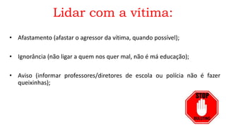 Lidar com a vítima:
• Afastamento (afastar o agressor da vítima, quando possível);
• Ignorância (não ligar a quem nos quer mal, não é má educação);
• Aviso (informar professores/diretores de escola ou polícia não é fazer
queixinhas);
 
