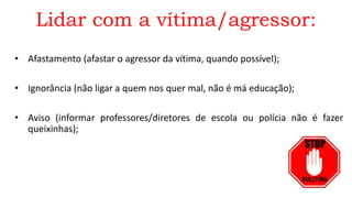 Lidar com a vítima/agressor:
• Afastamento (afastar o agressor da vítima, quando possível);
• Ignorância (não ligar a quem nos quer mal, não é má educação);
• Aviso (informar professores/diretores de escola ou polícia não é fazer
queixinhas);
 