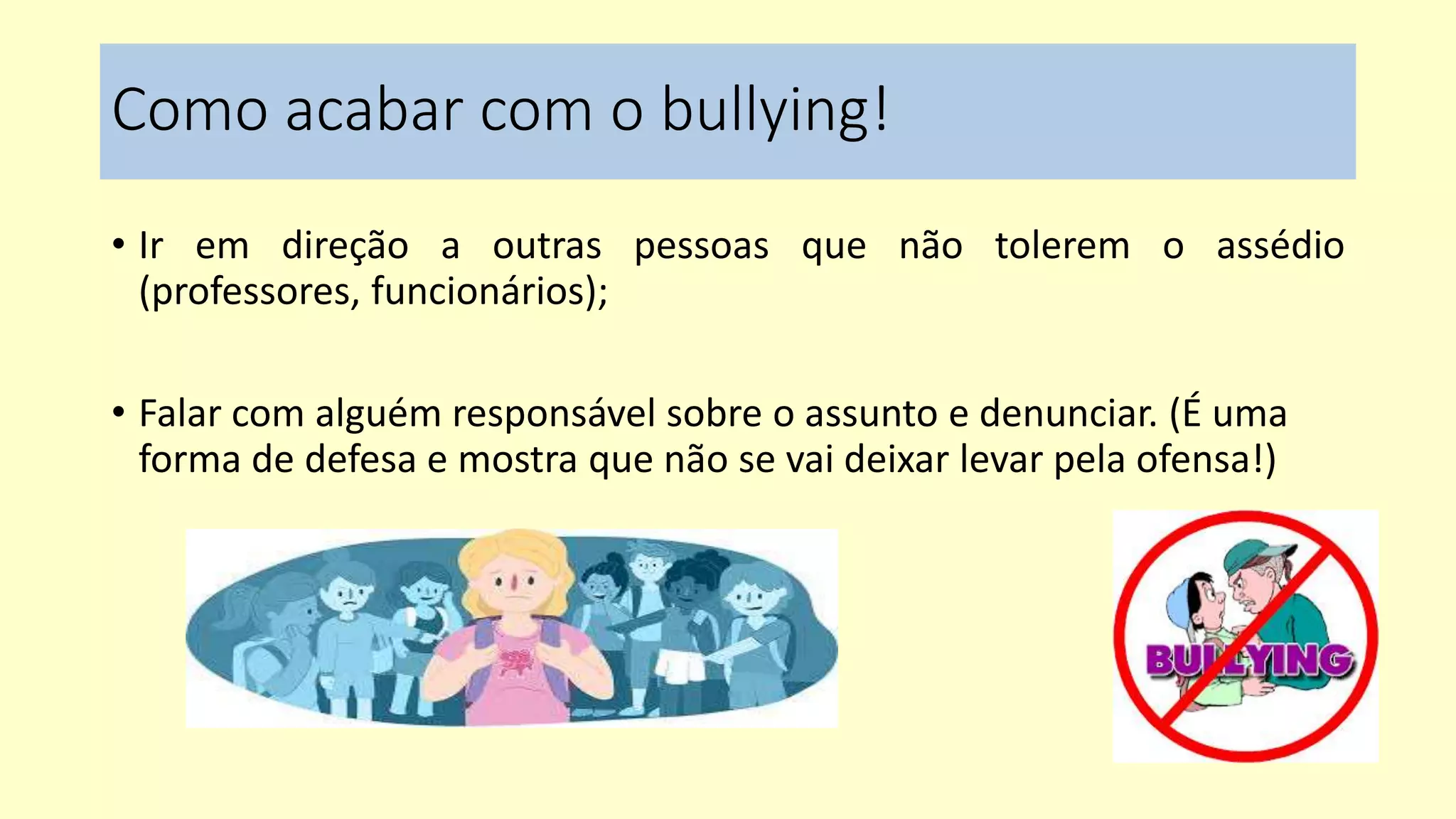 Como acabar com o bullying!
• Ir em direção a outras pessoas que não tolerem o assédio
(professores, funcionários);
• Falar com alguém responsável sobre o assunto e denunciar. (É uma
forma de defesa e mostra que não se vai deixar levar pela ofensa!)
 