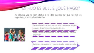 Si alguna vez te han dicho o te das cuenta de que tu hijo es
agresivo, pon mucha atención.
Generalmente los acosadores son niños carentes de empatía
incapaces de ponerse en los zapatos del otro
Buscan llamar la atención de forma inadecuada y fuera de
proporción
Suelen ser manipuladores y muchos de ellos no sienten culpa
 