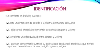 Se convierte en bullying cuando :
Existe una intención de agredir a la victima de manera constante
El agresor no presenta sentimientos de compasión por la victima
Es evidente una desigualdad entre agresor y victima
El agresor comúnmente justifica su agresividad, señalando diferencias que tienen
que ver con cuestiones de raza, religión, genero, origen…
 