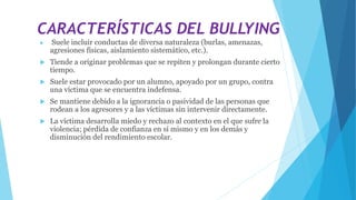 CARACTERÍSTICAS DEL BULLYING
 Suele incluir conductas de diversa naturaleza (burlas, amenazas,
agresiones físicas, aislamiento sistemático, etc.).
 Tiende a originar problemas que se repiten y prolongan durante cierto
tiempo.
 Suele estar provocado por un alumno, apoyado por un grupo, contra
una víctima que se encuentra indefensa.
 Se mantiene debido a la ignorancia o pasividad de las personas que
rodean a los agresores y a las víctimas sin intervenir directamente.
 La víctima desarrolla miedo y rechazo al contexto en el que sufre la
violencia; pérdida de confianza en sí mismo y en los demás y
disminución del rendimiento escolar.
 