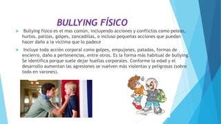 BULLYING FÍSICO
 Bullying físico es el mas común, incluyendo acciones y conflictos como peleas,
hurtos, palizas, golpes, zancadillas, o incluso pequeñas acciones que puedan
hacer daño a la victima que lo padece
 Incluye toda acción corporal como golpes, empujones, patadas, formas de
encierro, daño a pertenencias, entre otros. Es la forma más habitual de bullying.
Se identifica porque suele dejar huellas corporales. Conforme la edad y el
desarrollo aumentan las agresiones se vuelven más violentas y peligrosas (sobre
todo en varones).
 