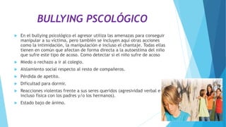 BULLYING PSCOLÓGICO
 En el bullying psicológico el agresor utiliza las amenazas para conseguir
manipular a su víctima, pero también se incluyen aquí otras acciones
como la intimidación, la manipulación e incluso el chantaje. Todas ellas
tienen en común que afectan de forma directa a la autoestima del niño
que sufre este tipo de acoso. Como detectar si el niño sufre de acoso
 Miedo o rechazo a ir al colegio.
 Aislamiento social respecto al resto de compañeros.
 Pérdida de apetito.
 Dificultad para dormir.
 Reacciones violentas frente a sus seres queridos (agresividad verbal e
incluso física con los padres y/o los hermanos).
 Estado bajo de ánimo.
 