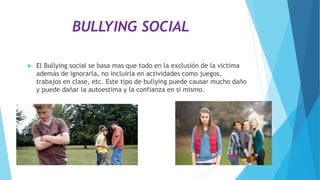BULLYING SOCIAL
 El Bullying social se basa mas que todo en la exclusión de la victima
además de ignorarla, no incluirla en actividades como juegos,
trabajos en clase, etc. Este tipo de bullying puede causar mucho daño
y puede dañar la autoestima y la confianza en si mismo.
 