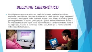 BULLYING CIBERNÉTICO
 Es cualquier acoso que se produce a través de Internet, en el cual se utilizan
medios de comunicación como correo electrónico, redes sociales, blogs, mensajería
instantánea, mensajes de texto, teléfonos móviles, para acosar, intimidar y agredir
psicológicamente a la victima, pero gracias a que los adolescentes tienen acceso a
Internet desde cualquier lugar, ahora las victimas están siendo intimidadas hasta en
su propio casa. Cuando el acoso llega hasta a casa, hace que la victima se sienta
indefensa ante la situación.
 