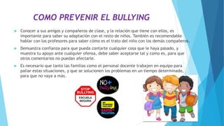 COMO PREVENIR EL BULLYING
 Conocer a sus amigos y compañeros de clase, y la relación que tiene con ellos, es
importante para saber su adaptación con el resto de niños. También es recomendable
hablar con los profesores para saber cómo es el trato del niño con los demás compañeros.
 Demuestra confianza para que pueda contarte cualquier cosa que le haya pasado, y
muestra tu apoyo ante cualquier ofensa, debe saber aceptarse tal y como es, para que
otros comentarios no puedan afectarle.
 Es necesario que tanto las familias como el personal docente trabajen en equipo para
paliar estas situaciones, y que se solucionen los problemas en un tiempo determinado,
para que no vaya a más.
 