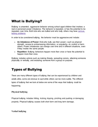 What is Bullying?
Bullying is unwanted, aggressive behavior among school aged children that involves a
real or perceived power imbalance. The behavior is repeated, or has the potential to be
repeated, over time. Both kids who are bullied and who bully others may have serious,
lasting problems.
In order to be considered bullying, the behavior must be aggressive and include:
 An Imbalance of Power: Kids who bully use their power—such as physical
strength, access to embarrassing information, or popularity—to control or harm
others. Power imbalances can change over time and in different situations, even
if they involve the same people.
 Repetition: Bullying behaviors happen more than once or have the potential to
happen more than once.
Bullying includes actions such as making threats, spreading rumors, attacking someone
physically or verbally, and excluding someone from a group on purpose.
Types of Bullying
There are many different types of bullying that can be experienced by children and
adults alike, some are obvious to spot while others can be more subtle. The different
types of bullying that we look at below are some of the ways that bullying could be
happening.
Physical bullying
Physical bullying includes hitting, kicking, tripping, pinching and pushing or damaging
property. Physical bullying causes both short term and long term damage.
Verbal bullying
 