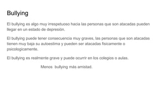 Bullying
El bullying es algo muy irrespetuoso hacia las personas que son atacadas pueden
llegar en un estado de depresión....
