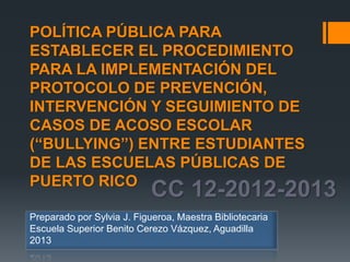 CC 12-2012-2013
POLÍTICA PÚBLICA PARA
ESTABLECER EL PROCEDIMIENTO
PARA LA IMPLEMENTACIÓN DEL
PROTOCOLO DE PREVENCIÓN,
INTERVENCIÓN Y SEGUIMIENTO DE
CASOS DE ACOSO ESCOLAR
(“BULLYING”) ENTRE ESTUDIANTES
DE LAS ESCUELAS PÚBLICAS DE
PUERTO RICO
Preparado por Sylvia J. Figueroa, Maestra Bibliotecaria
Escuela Superior Benito Cerezo Vázquez, Aguadilla
2013
 