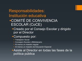 Responsabilidades:
Institución educativa
COMITÉ DE CONVIVENCIA
ESCOLAR (CoCE)
Creado por el Consejo Escolar y dirigido
por el Director
Compuesto por:
 Trabajador Social
 Consejero Escolar o Bibliotecario
 Al menos un maestro regular
 Al menos un maestro de Educación Especial
Asiste al Director en todas las fases de la
política pública
 