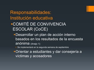 Responsabilidades:
Institución educativa
COMITÉ DE CONVIVENCIA
ESCOLAR (CoCE)
Desarrollar un plan de acción interno
basados en los resultados de la encuesta
anónima (Anejo 1)
 Se implementará en la segunda semana de septiembre
Orientar a estudiantes y dar consejería a
víctimas y acosadores
 
