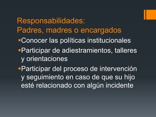 Responsabilidades:
Padres, madres o encargados
Conocer las políticas institucionales
Participar de adiestramientos, talleres
y orientaciones
Participar del proceso de intervención
y seguimiento en caso de que su hijo
esté relacionado con algún incidente
 