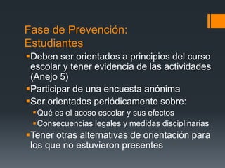 Fase de Prevención:
Estudiantes
Deben ser orientados a principios del curso
escolar y tener evidencia de las actividades
(Anejo 5)
Participar de una encuesta anónima
Ser orientados periódicamente sobre:
Qué es el acoso escolar y sus efectos
Consecuencias legales y medidas disciplinarias
Tener otras alternativas de orientación para
los que no estuvieron presentes
 