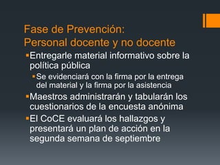 Fase de Prevención:
Personal docente y no docente
Entregarle material informativo sobre la
política pública
Se evidenciará con la firma por la entrega
del material y la firma por la asistencia
Maestros administrarán y tabularán los
cuestionarios de la encuesta anónima
El CoCE evaluará los hallazgos y
presentará un plan de acción en la
segunda semana de septiembre
 