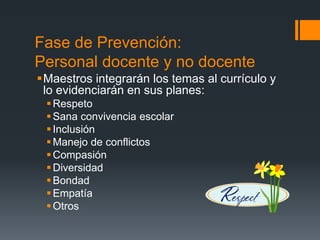 Fase de Prevención:
Personal docente y no docente
Maestros integrarán los temas al currículo y
lo evidenciarán en sus planes:
Respeto
Sana convivencia escolar
Inclusión
Manejo de conflictos
Compasión
Diversidad
Bondad
Empatía
Otros
 