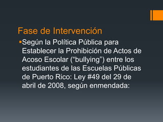 Fase de Intervención
Según la Política Pública para
Establecer la Prohibición de Actos de
Acoso Escolar (“bullying”) entre los
estudiantes de las Escuelas Públicas
de Puerto Rico: Ley #49 del 29 de
abril de 2008, según enmendada:
 