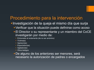 Procedimiento para la intervención
Investigación de la queja el mismo día que surja
Verificar que la situación puede definirse como acoso
El Director o su representante y un miembro del CoCE
investigarán por medio de:
 Entrevistar al reclamente (de no ser anónimo)
 Víctima(s)
 Agresor(es)
 Espectador(es)
 Agitador(es)
 Otros testigos
De alguno de los anteriores ser menores, será
necesario la autorización de padres o encargados
 