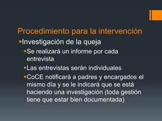 Procedimiento para la intervención
Investigación de la queja
Se realizará un informe por cada
entrevista
Las entrevistas serán individuales
CoCE notificará a padres y encargados el
mismo día y se le indicará que se está
haciendo una investigación (toda gestión
tiene que estar bien documentada)
 