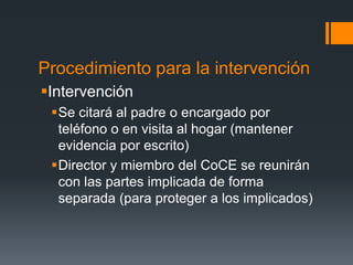 Procedimiento para la intervención
Intervención
Se citará al padre o encargado por
teléfono o en visita al hogar (mantener
evidencia por escrito)
Director y miembro del CoCE se reunirán
con las partes implicada de forma
separada (para proteger a los implicados)
 