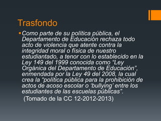 Trasfondo
Como parte de su política pública, el
Departamento de Educación rechaza todo
acto de violencia que atente contra la
integridad moral o física de nuestro
estudiantado, a tenor con lo establecido en la
Ley 149 del 1999 conocida como “Ley
Orgánica del Departamento de Educación”,
enmendada por la Ley 49 del 2008, la cual
crea la “política pública para la prohibición de
actos de acoso escolar o ‘bullying’ entre los
estudiantes de las escuelas públicas”.
(Tomado de la CC 12-2012-2013)
 
