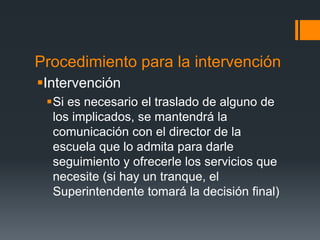 Procedimiento para la intervención
Intervención
Si es necesario el traslado de alguno de
los implicados, se mantendrá la
comunicación con el director de la
escuela que lo admita para darle
seguimiento y ofrecerle los servicios que
necesite (si hay un tranque, el
Superintendente tomará la decisión final)
 