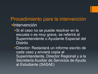 Procedimiento para la intervención
Intervención
Si el caso no se puede resolver en la
escuela o es muy grave, se referirá al
Superintendente o Ayudante Especial del
Distrito
Director: Redactará un informe escrito de
cada caso y enviará copia al
Superintendente, Director Regional y a la
Secretaría Auxiliar de Servicios de Ayuda
al Estudiante (SASAE)
 