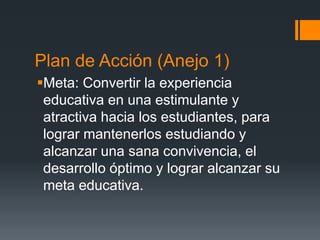Plan de Acción (Anejo 1)
Meta: Convertir la experiencia
educativa en una estimulante y
atractiva hacia los estudiantes, para
lograr mantenerlos estudiando y
alcanzar una sana convivencia, el
desarrollo óptimo y lograr alcanzar su
meta educativa.
 