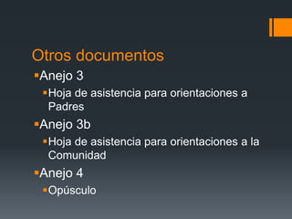 Otros documentos
Anejo 3
Hoja de asistencia para orientaciones a
Padres
Anejo 3b
Hoja de asistencia para orientaciones a la
Comunidad
Anejo 4
Opúsculo
 