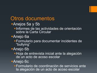 Otros documentos
Anejos 5a y 5b
Informes de las actividades de orientación
sobre la Carta Circular
Anejo 6a
Formulario para documentar incidentes de
“bullying”
Anejo 6b
Hoja de entrevista inicial ante la alegación
de un acto de acoso escolar
Anejo 6c
Formulario de coordinación de servicios ante
la alegación de un acto de acoso escolar
 