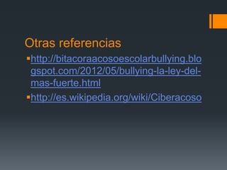 Otras referencias
http://bitacoraacosoescolarbullying.blo
gspot.com/2012/05/bullying-la-ley-del-
mas-fuerte.html
http://es.wikipedia.org/wiki/Ciberacoso
 