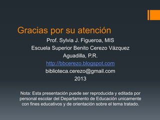 Gracias por su atención
Prof. Sylvia J. Figueroa, MIS
Escuela Superior Benito Cerezo Vázquez
Aguadilla, P.R.
http://bbcerezo.blogspot.com
biblioteca.cerezo@gmail.com
2013
Nota: Esta presentación puede ser reproducida y editada por
personal escolar del Departamento de Educación unicamente
con fines educativos y de orientación sobre el tema tratado.
 
