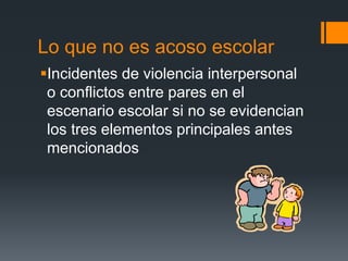 Lo que no es acoso escolar
Incidentes de violencia interpersonal
o conflictos entre pares en el
escenario escolar si no se evidencian
los tres elementos principales antes
mencionados
 