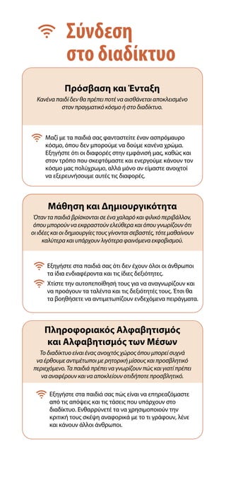 Σύνδεση
στο διαδίκτυο
Πρόσβαση και Ένταξη
Κανένα παιδί δεν θα πρέπει ποτέ να αισθάνεται αποκλεισμένο
στον πραγματικό κόσμο ή στο διαδίκτυο.
Μάθηση και Δημιουργικότητα
Όταν τα παιδιά βρίσκονται σε ένα χαλαρό και φιλικό περιβάλλον,
όπου μπορούν να εκφραστούν ελεύθερα και όπου γνωρίζουν ότι
οι ιδέες και οι δημιουργίες τους γίνονται σεβαστές, τότε μαθαίνουν
καλύτερα και υπάρχουν λιγότερα φαινόμενα εκφοβισμού.
Πληροφοριακός Αλφαβητισμός
και Αλφαβητισμός των Μέσων
Το διαδίκτυο είναι ένας ανοιχτός χώρος όπου μπορεί συχνά
να έρθουμε αντιμέτωποι με ρητορική μίσους και προσβλητικό
περιεχόμενο. Τα παιδιά πρέπει να γνωρίζουν πώς και γιατί πρέπει
να αναφέρουν και να αποκλείουν οτιδήποτε προσβλητικό.

Εξηγήστε στα παιδιά σας ότι δεν έχουν όλοι οι άνθρωποι
τα ίδια ενδιαφέροντα και τις ίδιες δεξιότητες.

Χτίστε την αυτοπεποίθησή τους για να αναγνωρίζουν και
να προάγουν τα ταλέντα και τις δεξιότητές τους. Έτσι θα
τα βοηθήσετε να αντιμετωπίζουν ενδεχόμενα πειράγματα.

Εξηγήστε στα παιδιά σας πώς είναι να επηρεαζόμαστε
από τις απόψεις και τις τάσεις που υπάρχουν στο
διαδίκτυο. Ενθαρρύνετέ τα να χρησιμοποιούν την
κριτική τους σκέψη αναφορικά με το τι γράφουν, λένε
και κάνουν άλλοι άνθρωποι.

Μαζί με τα παιδιά σας φανταστείτε έναν ασπρόμαυρο
κόσμο, όπου δεν μπορούμε να δούμε κανένα χρώμα.
Εξηγήστε ότι οι διαφορές στην εμφάνισή μας, καθώς και
στον τρόπο που σκεφτόμαστε και ενεργούμε κάνουν τον
κόσμο μας πολύχρωμο, αλλά μόνο αν είμαστε ανοιχτοί
να εξερευνήσουμε αυτές τις διαφορές.
 