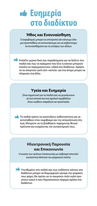 Ευημερία
στο διαδίκτυο
Υγεία και Ευημερία
Είναι σημαντικό για τα παιδιά σας να μεγαλώνουν
σε ένα σπιτικό και ένα σχολικό περιβάλλον
όπου νιώθουν ασφάλεια και προστασία.
Ηλεκτρονική Παρουσία
και Επικοινωνία
Η γνώση των τρόπων επικοινωνίας με σεβασμό αποτελεί
ουσιαστική ιδιότητα του ψηφιακού πολίτη.
 
Τα παιδιά πρέπει να αναπτύξουν ανθεκτικότητα για να
αντισταθούν στον εκφοβισμό και την απογοήτευση στη
ζωή. Μπορείτε να τα βοηθήσετε παρέχοντας θετικά
πρότυπα και ενισχύοντας την αυτοεκτίμησή τους.
 
Υπενθυμίστε στα παιδιά σας πως οτιδήποτε κάνουν στο
διαδίκτυο μπορεί να διαμορφώσει μόνιμα την ψηφιακή
τους φήμη. Θα πρέπει να το σκεφτούν πολύ καλά πριν
γίνουν κακοί ή πριν δημοσιεύσουν άσχημα σχόλια στο
διαδίκτυο.
 
Επιλέξτε μερικά δικά σας παραδείγματα για να δείξετε στα
παιδιά σας πώς τα πράγματα που λένε ή κάνουν μπορούν
εύκολα να παρερμηνευτούν, ειδικά στο διαδίκτυο. Αφήστε
τα να σκεφτούν γιατί κάτι «αστείο» για ένα άτομο μπορεί να
πληγώσει ένα άλλο.
Ήθος και Ενσυναίσθηση
Ο εκφοβισμός μπορεί να αποτραπεί εάν κάνουμε όλοι
μια προσπάθεια να κατανοήσουμε και να σεβαστούμε
τα συναισθήματα και τις απόψεις των άλλων.
 