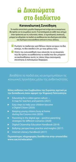 Βοηθήστε τα παιδιά σας να αντιμετωπίσουν τις
κοινωνικές προκλήσεις μέσω της ανθεκτικότητας.
Άλλες εκδόσεις του Συμβουλίου της Ευρώπης σχετικά με
την Εκπαίδευση όσον αφορά την Ψηφιακή Πολιτειότητα
 
Educating for a video game culture –
A map for teachers and parents (2021)
Easy steps to help your children become
a Digital Citizen (2020)
Keeping young citizens busy at home
during the Corona crisis (2020)
Parenting in the digital age – positive parenting
strategies for different scenarios (2020)
Digital Citizenship Education Handbook (2019)
Bullying: perspectives, practice and insights (2017)
Internet Literacy Handbook (2017)
Περισσότερες πληροφορίες διατίθενται στην ιστοσελίδα:
www.coe.int/education
 
Ρωτήστε τα παιδιά σας γιατί θέλουν πάντα να έχουν τα ίδια
σνίκερς, το ίδιο σακίδιο κ.λπ. με τους φίλους τους.
 
Χτίστε την ενσυναίσθησή τους κάνοντάς τα να σκεφτούν
πώς θα πρέπει να αισθάνονται τα παιδιά που δεν μπορούν
να ακολουθήσουν αυτές τις τάσεις λόγω οικονομικής
στενότητας ή πολιτισμικών διαφορών.
Καταναλωτική Συνείδηση
Τα παιδιά αποτελούν μεγάλο διαφημιστικό στόχο και οι οικογένειες
θα πρέπει να το γνωρίζουν αυτό. Η ανταπόκριση σε κάθε τους αίτημα
όταν πρόκειται για τις τελευταίες τάσεις ή τεχνολογικές συσκευές,
μπορεί να οδηγήσει τα παιδιά να αισθάνονται πιο ιδιαίτερα από άλλα,
και λιγότερο ενσυναίσθητα απέναντι στους άλλους.
Δικαιώματα
στο διαδίκτυο
 