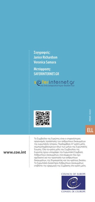 Tο Συμβούλιο της Ευρώπης είναι ο επιφανέστερος
οργανισμός προάσπισης των ανθρωπίνων δικαιωμάτων
της ευρωπαϊκής ηπείρου. Περιλαμβάνει 47 κράτη μέλη,
συμπεριλαμβανομένων όλων των μελών της Ευρωπαϊκής
Ένωσης. Όλα τα κράτη μέλη του Συμβουλίου της
Ευρώπης έχουν υπογράψει την Ευρωπαϊκή Σύμβαση
Ανθρωπίνων Δικαιωμάτων, ένα σύμφωνο που έχει
σχεδιαστεί για την προστασία των ανθρωπίνων
δικαιωμάτων, της δημοκρατίας και του κράτους δικαίου.
Το Ευρωπαϊκό Δικαστήριο Ανθρωπίνων Δικαιωμάτων
επιβλέπει την εφαρμογή της Σύμβασης στα κράτη μέλη.
www.coe.int
Συγγραφείς:
Janice Richardson
Veronica Samara
Μετάφραση:
SAFERINTERNET.GR
ELL
PREMS
142321
 