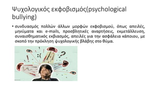 Ψυχολογικός εκφοβισμός(psychological
bullying)
• συνδυασμός πολλών άλλων μορφών εκφοβισμού, όπως απειλές,
μηνύματα και e-mails, προσβλητικές αναρτήσεις, εκμετάλλευση,
συναισθηματικός εκβιασμός, απειλές για την ασφάλεια κάποιου, με
σκοπό την πρόκληση ψυχολογικής βλάβης στο θύμα.
 