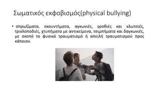 Σωματικός εκφοβισμός(physical bullying)
• σπρωξίματα, σκουντήματα, αγκωνιές, γροθιές και κλωτσιές,
τρικλοποδιές, χτυπήματα με αντικείμενα, τσιμπήματα και δαγκωνιές,
με σκοπό το φυσικό τραυματισμό ή απειλή τραυματισμού προς
κάποιον.
 