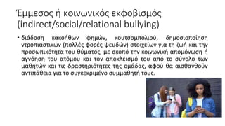 Έμμεσος ή κοινωνικός εκφοβισμός
(indirect/social/relational bullying)
• διάδοση κακοήθων φημών, κουτσομπολιού, δημοσιοποίηση
ντροπιαστικών (πολλές φορές ψευδών) στοιχείων για τη ζωή και την
προσωπικότητα του θύματος, με σκοπό την κοινωνική απομόνωση ή
αγνόηση του ατόμου και τον αποκλεισμό του από το σύνολο των
μαθητών και τις δραστηριότητες της ομάδας, αφού θα αισθανθούν
αντιπάθεια για το συγκεκριμένο συμμαθητή τους.
 