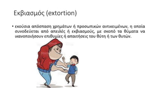 Εκβιασμός (extortion)
• εκούσια απόσπαση χρημάτων ή προσωπικών αντικειμένων, η οποία
συνοδεύεται από απειλές ή εκβιασμούς, με σκοπό τα θύματα να
ικανοποιήσουν επιθυμίες ή απαιτήσεις του θύτη ή των θυτών.
 