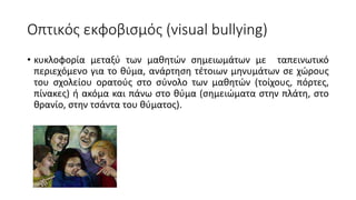 Οπτικός εκφοβισμός (visual bullying)
• κυκλοφορία μεταξύ των μαθητών σημειωμάτων με ταπεινωτικό
περιεχόμενο για το θύμα, ανάρτηση τέτοιων μηνυμάτων σε χώρους
του σχολείου ορατούς στο σύνολο των μαθητών (τοίχους, πόρτες,
πίνακες) ή ακόμα και πάνω στο θύμα (σημειώματα στην πλάτη, στο
θρανίο, στην τσάντα του θύματος).
 