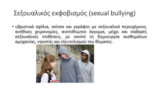Σεξουαλικός εκφοβισμός (sexual bullying)
• υβριστικά σχόλια, σκίτσα και γκράφιτι με σεξουαλικό περιεχόμενο,
ανήθικες χειρονομίες, ανεπιθύμητο άγγιγμα, μέχρι και σοβαρές
σεξουαλικές επιθέσεις, με σκοπό τη δημιουργία αισθημάτων
αμηχανίας, ντροπής και εξευτελισμού του θύματος.
 