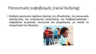 Ρατσιστικός εκφοβισμός (racial bullying)
• διάδοση αρνητικών σχολίων εξαιτίας της εθνικότητας, της κοινωνικής
προέλευσης, της οικονομικής κατάστασης, της διαφορετικότητας -
εκφράζεται σωματικά, κοινωνικά και ψυχολογικά, με σκοπό το
στιγματισμό του θύματος.
 