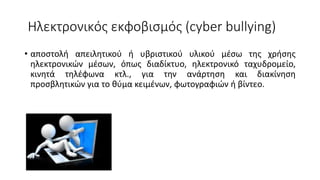 Ηλεκτρονικός εκφοβισμός (cyber bullying)
• αποστολή απειλητικού ή υβριστικού υλικού μέσω της χρήσης
ηλεκτρονικών μέσων, όπως διαδίκτυο, ηλεκτρονικό ταχυδρομείο,
κινητά τηλέφωνα κτλ., για την ανάρτηση και διακίνηση
προσβλητικών για το θύμα κειμένων, φωτογραφιών ή βίντεο.
 